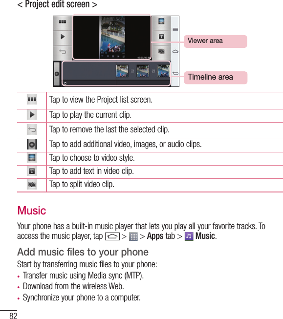 82Multimedia&lt; Project edit screen &gt;Timeline areaViewer areaTap to view the Project list screen.Tap to play the current clip.Tap to remove the last the selected clip.Tap to add additional video, images, or audio clips.Tap to choose to video style.Tap to add text in video clip.Tap to split video clip.MusicYour phone has a built-in music player that lets you play all your favorite tracks. To access the music player, tap   &gt;   &gt; Apps tab &gt;   Music.Add music files to your phoneStart by transferring music files to your phone:• Transfer music using Media sync (MTP).• Download from the wireless Web.• Synchronize your phone to a computer.