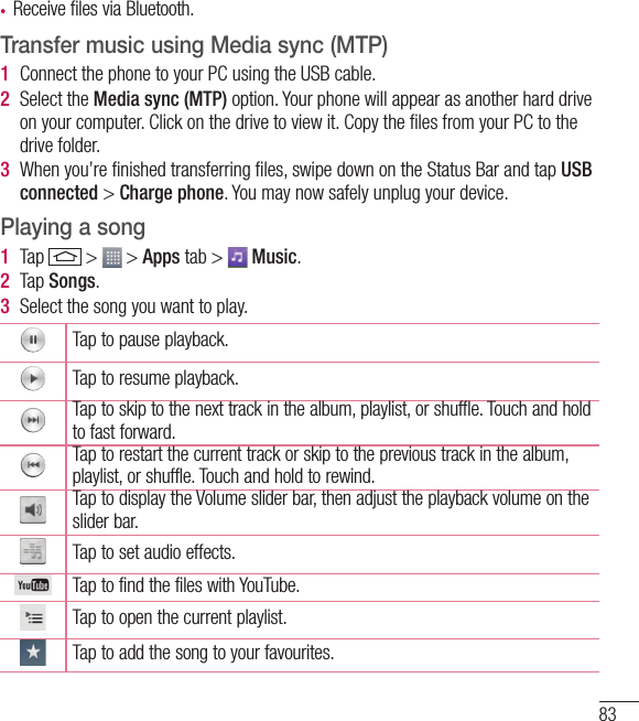 83• Receive files via Bluetooth.Transfer music using Media sync (MTP)1  Connect the phone to your PC using the USB cable.2  Select the Media sync (MTP) option. Your phone will appear as another hard drive on your computer. Click on the drive to view it. Copy the ﬁles from your PC to the drive folder.3  When you’re ﬁnished transferring ﬁles, swipe down on the Status Bar and tap USB connected &gt; Charge phone. You may now safely unplug your device.Playing a song1  Tap   &gt;   &gt; Apps tab &gt;   Music. 2  Tap Songs.3  Select the song you want to play.Tap to pause playback.Tap to resume playback.Tap to skip to the next track in the album, playlist, or shuffle. Touch and hold to fast forward.Tap to restart the current track or skip to the previous track in the album, playlist, or shuffle. Touch and hold to rewind.Tap to display the Volume slider bar, then adjust the playback volume on the slider bar.Tap to set audio effects.Tap to find the files with YouTube.Tap to open the current playlist.Tap to add the song to your favourites.