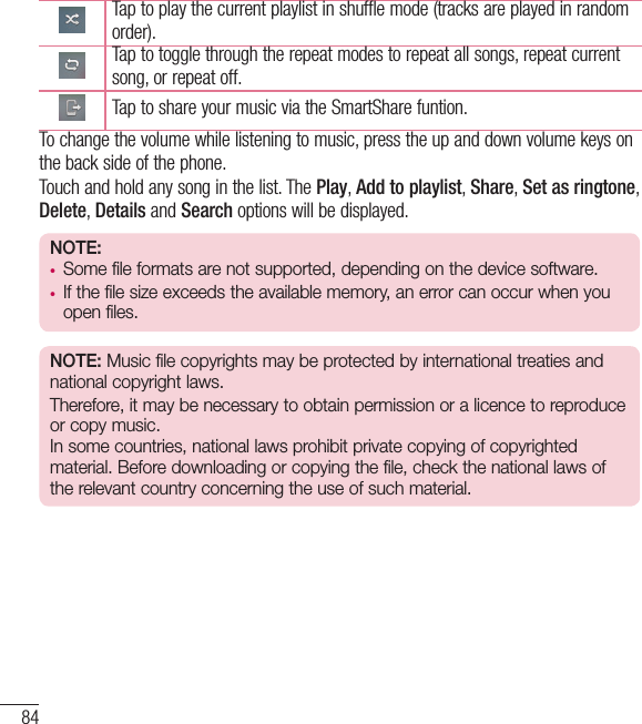 84MultimediaTap to play the current playlist in shuffle mode (tracks are played in random order).Tap to toggle through the repeat modes to repeat all songs, repeat current song, or repeat off.Tap to share your music via the SmartShare funtion.To change the volume while listening to music, press the up and down volume keys on the back side of the phone.Touch and hold any song in the list. The Play, Add to playlist, Share, Set as ringtone, Delete, Details and Search options will be displayed.NOTE:• Some file formats are not supported, depending on the device software.• If the file size exceeds the available memory, an error can occur when you open files.NOTE: Music file copyrights may be protected by international treaties and national copyright laws. Therefore, it may be necessary to obtain permission or a licence to reproduce or copy music.  In some countries, national laws prohibit private copying of copyrighted material. Before downloading or copying the file, check the national laws of the relevant country concerning the use of such material.