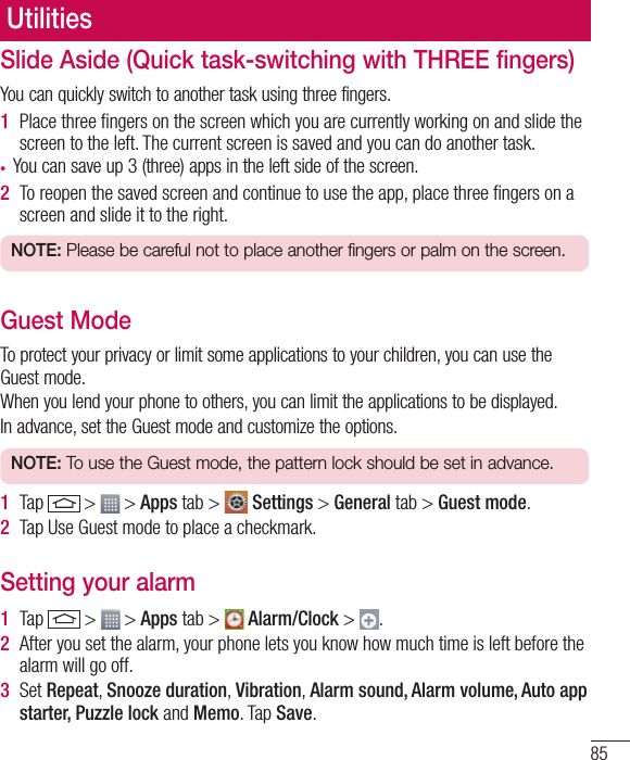 85Slide Aside (Quick task-switching with THREE fingers) You can quickly switch to another task using three fingers. 1  Place three ﬁngers on the screen which you are currently working on and slide the screen to the left. The current screen is saved and you can do another task.• You can save up 3 (three) apps in the left side of the screen.  2  To reopen the saved screen and continue to use the app, place three ﬁngers on a screen and slide it to the right. NOTE: Please be careful not to place another fingers or palm on the screen. Guest Mode  To protect your privacy or limit some applications to your children, you can use the Guest mode.When you lend your phone to others, you can limit the applications to be displayed.In advance, set the Guest mode and customize the options.NOTE: To use the Guest mode, the pattern lock should be set in advance. 1  Tap   &gt;   &gt; Apps tab &gt;   Settings &gt; General tab &gt; Guest mode.2  Tap Use Guest mode to place a checkmark. Setting your alarm1  Tap   &gt;   &gt; Apps tab &gt;   Alarm/Clock &gt;  .2  After you set the alarm, your phone lets you know how much time is left before the alarm will go off.3  Set Repeat, Snooze duration, Vibration, Alarm sound, Alarm volume, Auto app starter, Puzzle lock and Memo. Tap Save.Utilities