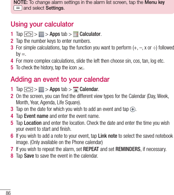 86UtilitiesNOTE: To change alarm settings in the alarm list screen, tap the Menu key  and select Settings.Using your calculator1  Tap   &gt;   &gt; Apps tab &gt;   Calculator.2  Tap the number keys to enter numbers.3  For simple calculations, tap the function you want to perform (+, –, x or ÷) followed by =.4  For more complex calculations, slide the left then choose sin, cos, tan, log etc.5  To check the history, tap the icon  .Adding an event to your calendar1  Tap   &gt;   &gt; Apps tab &gt;   Calendar.2  On the screen, you can ﬁnd the different view types for the Calendar (Day, Week, Month, Year, Agenda, Life Square).3  Tap on the date for which you wish to add an event and tap  .4  Tap Event name and enter the event name.5  Tap Location and enter the location. Check the date and enter the time you wish your event to start and ﬁnish.6  If you wish to add a note to your event, tap Link note to select the saved notebook image. (Only available on the Phone calendar)7  If you wish to repeat the alarm, set REPEAT and set REMINDERS, if necessary.8  Tap Save to save the event in the calendar.