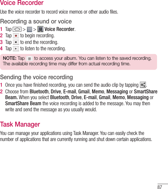 87Voice RecorderUse the voice recorder to record voice memos or other audio files.Recording a sound or voice1  Tap   &gt;   &gt;   Voice Recorder.2  Tap   to begin recording.3  Tap   to end the recording.4  Tap   to listen to the recording.NOTE: Tap  to access your album. You can listen to the saved recording. The available recording time may differ from actual recording time.Sending the voice recording1  Once you have ﬁnished recording, you can send the audio clip by tapping  .2  Choose from Bluetooth, Drive, E-mail, Gmail, Memo, Messaging or SmartShare Beam. When you select Bluetooth, Drive, E-mail, Gmail, Memo, Messaging or SmartShare Beam the voice recording is added to the message. You may then write and send the message as you usually would.Task ManagerYou can manage your applications using Task Manager. You can easily check the number of applications that are currently running and shut down certain applications. 