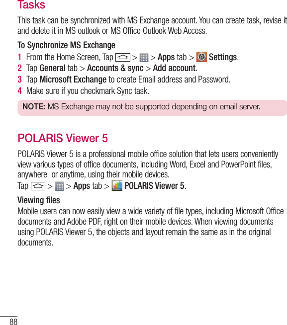 88UtilitiesTasksThis task can be synchronized with MS Exchange account. You can create task, revise it and delete it in MS outlook or MS Office Outlook Web Access.To Synchronize MS Exchange1  From the Home Screen, Tap   &gt;   &gt; Apps tab &gt;   Settings.2  Tap General tab &gt; Accounts &amp; sync &gt; Add account.3  Tap Microsoft Exchange to create Email address and Password.4  Make sure if you checkmark Sync task.NOTE: MS Exchange may not be supported depending on email server.POLARIS Viewer 5POLARIS Viewer 5 is a professional mobile office solution that lets users conveniently view various types of office documents, including Word, Excel and PowerPoint files, anywhere  or anytime, using their mobile devices.Tap   &gt;   &gt; Apps tab &gt;   POLARIS Viewer 5.Viewing filesMobile users can now easily view a wide variety of file types, including Microsoft Office documents and Adobe PDF, right on their mobile devices. When viewing documents using POLARIS Viewer 5, the objects and layout remain the same as in the original documents.