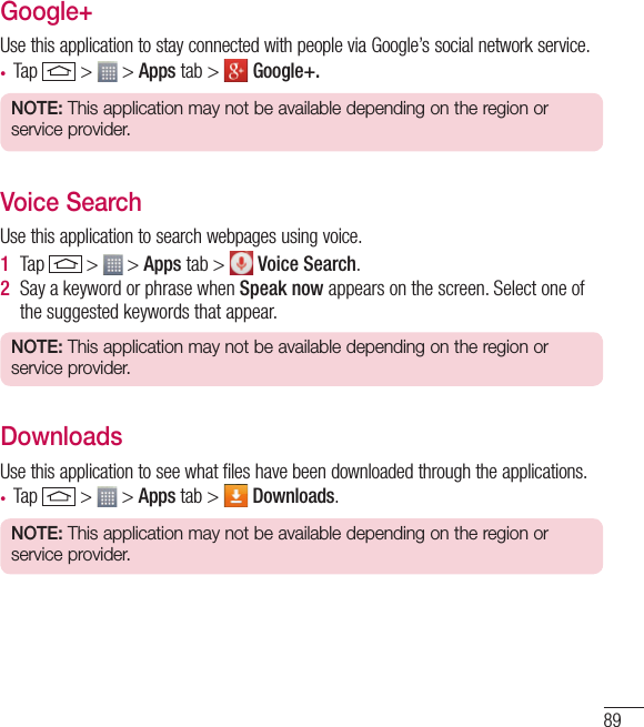 89Google+Use this application to stay connected with people via Google’s social network service.• Tap   &gt;   &gt; Apps tab &gt;   Google+.NOTE: This application may not be available depending on the region or service provider.Voice SearchUse this application to search webpages using voice.1  Tap   &gt;   &gt; Apps tab &gt;   Voice Search.2  Say a keyword or phrase when Speak now appears on the screen. Select one of the suggested keywords that appear.NOTE: This application may not be available depending on the region or service provider.DownloadsUse this application to see what files have been downloaded through the applications.• Tap   &gt;   &gt; Apps tab &gt;   Downloads.NOTE: This application may not be available depending on the region or service provider.