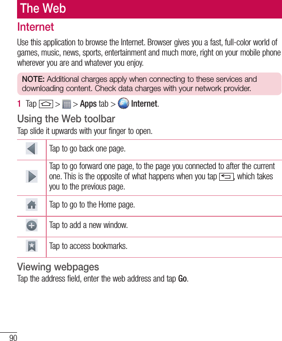 90The WebInternetUse this application to browse the Internet. Browser gives you a fast, full-color world of games, music, news, sports, entertainment and much more, right on your mobile phone wherever you are and whatever you enjoy.NOTE: Additional charges apply when connecting to these services and downloading content. Check data charges with your network provider.1  Tap   &gt;   &gt; Apps tab &gt;   Internet.Using the Web toolbarTap slide it upwards with your finger to open.Tap to go back one page.Tap to go forward one page, to the page you connected to after the current one. This is the opposite of what happens when you tap  , which takes you to the previous page.Tap to go to the Home page. Tap to add a new window.Tap to access bookmarks.Viewing webpagesTap the address field, enter the web address and tap Go.