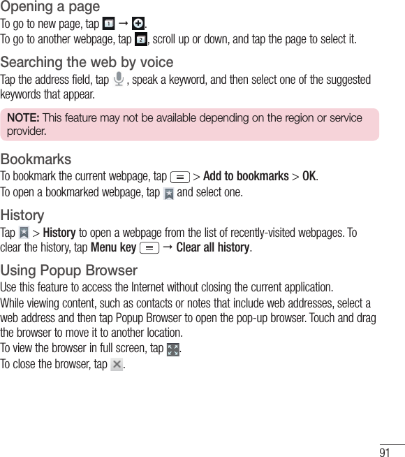 91Opening a pageTo go to new page, tap     .To go to another webpage, tap  , scroll up or down, and tap the page to select it.Searching the web by voiceTap the address field, tap   , speak a keyword, and then select one of the suggested keywords that appear.NOTE: This feature may not be available depending on the region or service provider.BookmarksTo bookmark the current webpage, tap  &gt; Add to bookmarks &gt; OK.To open a bookmarked webpage, tap   and select one.HistoryTap   &gt; History to open a webpage from the list of recently-visited webpages. To clear the history, tap Menu key   Clear all history.Using Popup BrowserUse this feature to access the Internet without closing the current application.While viewing content, such as contacts or notes that include web addresses, select a web address and then tap Popup Browser to open the pop-up browser. Touch and drag the browser to move it to another location.To view the browser in full screen, tap  .To close the browser, tap  .