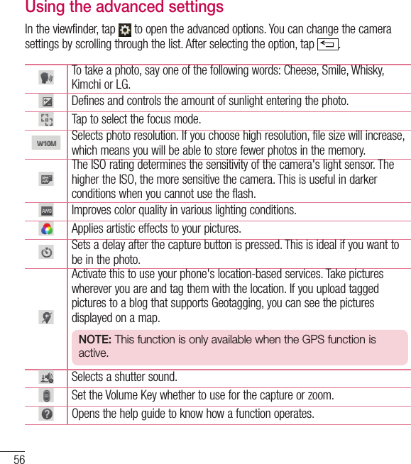 56CameraUsing the advanced settingsIn the viewfinder, tap   to open the advanced options. You can change the camera settings by scrolling through the list. After selecting the option, tap  .To take a photo, say one of the following words: Cheese, Smile, Whisky, Kimchi or LG.Defines and controls the amount of sunlight entering the photo.Tap to select the focus mode.Selects photo resolution. If you choose high resolution, file size will increase, which means you will be able to store fewer photos in the memory.The ISO rating determines the sensitivity of the camera&apos;s light sensor. The higher the ISO, the more sensitive the camera. This is useful in darker conditions when you cannot use the flash.Improves color quality in various lighting conditions.Applies artistic effects to your pictures.Sets a delay after the capture button is pressed. This is ideal if you want to be in the photo.Activate this to use your phone&apos;s location-based services. Take pictures wherever you are and tag them with the location. If you upload tagged pictures to a blog that supports Geotagging, you can see the pictures displayed on a map.NOTE: This function is only available when the GPS function is active.Selects a shutter sound.Set the Volume Key whether to use for the capture or zoom. Opens the help guide to know how a function operates.