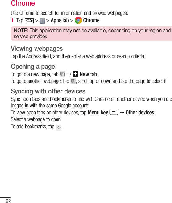 92The WebChromeUse Chrome to search for information and browse webpages.1  Tap   &gt;   &gt; Apps tab &gt;   Chrome.NOTE: This application may not be available, depending on your region and service provider.Viewing webpagesTap the Address field, and then enter a web address or search criteria.Opening a pageTo go to a new page, tab      New tab.To go to another webpage, tap  , scroll up or down and tap the page to select it.Syncing with other devicesSync open tabs and bookmarks to use with Chrome on another device when you are logged in with the same Google account.To view open tabs on other devices, tap Menu key   Other devices. Select a webpage to open.To add bookmarks, tap  .