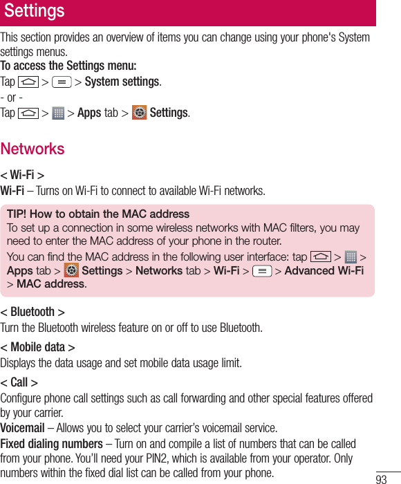 93SettingsThis section provides an overview of items you can change using your phone&apos;s System settings menus.  To access the Settings menu:Tap   &gt;  &gt; System settings.- or -Tap   &gt;  &gt; Apps tab &gt;   Settings. Networks&lt; Wi-Fi &gt;Wi-Fi – Turns on Wi-Fi to connect to available Wi-Fi networks.TIP! How to obtain the MAC addressTo set up a connection in some wireless networks with MAC filters, you may need to enter the MAC address of your phone in the router.You can find the MAC address in the following user interface: tap   &gt;   &gt; Apps tab &gt;  Settings &gt; Networks tab &gt; Wi-Fi &gt;   &gt; Advanced Wi-Fi &gt; MAC address.&lt; Bluetooth &gt;Turn the Bluetooth wireless feature on or off to use Bluetooth.&lt; Mobile data &gt;Displays the data usage and set mobile data usage limit.&lt; Call &gt;Configure phone call settings such as call forwarding and other special features offered by your carrier.Voicemail – Allows you to select your carrier’s voicemail service.Fixed dialing numbers – Turn on and compile a list of numbers that can be called from your phone. You’ll need your PIN2, which is available from your operator. Only numbers within the fixed dial list can be called from your phone.