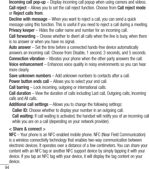 94SettingsIncoming call pop-up – Display incoming call popup when using camera and videos.Call reject – Allows you to set the call reject function. Choose from Call reject mode or Reject calls from.Decline with message – When you want to reject a call, you can send a quick message using this function. This is useful if you need to reject a call during a meeting.Privacy keeper – Hides the caller name and number for an incoming call.Call forwarding – Choose whether to divert all calls when the line is busy, when there is no answer or when you have no signal.Auto answer – Set the time before a connected hands-free device automatically answers an incoming call. Choose from Disable, 1 second, 3 seconds, and 5 seconds.Connection vibration – Vibrates your phone when the other party answers the call.Voice enhancement – Enhances voice quality in noisy environments so you can hear more clearly.Save unknown numbers – Add unknown numbers to contacts after a call.Power button ends call – Allows you to select your end call.Call barring – Lock incoming, outgoing or international calls.Call duration – View the duration of calls including Last call, Outgoing calls, Incoming calls and All calls.Additional call settings – Allows you to change the following settings:    Caller ID: Choose whether to display your number in an outgoing call.   Call waiting: If call waiting is activated, the handset will notify you of an incoming call while you are on a call (depending on your network provider).&lt; Share &amp; connect &gt;NFC – Your phone is an NFC-enabled mobile phone. NFC (Near Field Communication) is a wireless connectivity technology that enables two-way communication between electronic devices. It operates over a distance of a few centimeters. You can share your content with an NFC tag or another NFC support device by simply tapping it with your device. If you tap an NFC tag with your device, it will display the tag content on your device.
