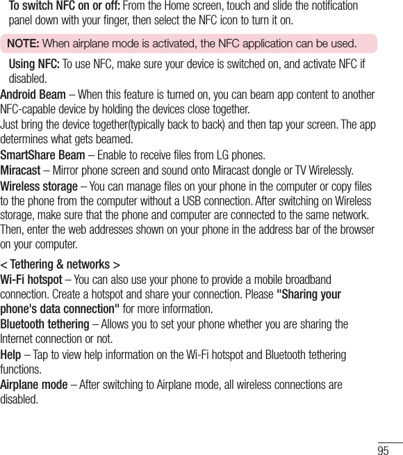 95   To switch NFC on or off: From the Home screen, touch and slide the notification panel down with your finger, then select the NFC icon to turn it on.NOTE: When airplane mode is activated, the NFC application can be used.   Using NFC: To use NFC, make sure your device is switched on, and activate NFC if disabled.Android Beam – When this feature is turned on, you can beam app content to another NFC-capable device by holding the devices close together. Just bring the device together(typically back to back) and then tap your screen. The app determines what gets beamed.SmartShare Beam – Enable to receive files from LG phones.Miracast – Mirror phone screen and sound onto Miracast dongle or TV Wirelessly.Wireless storage – You can manage files on your phone in the computer or copy files to the phone from the computer without a USB connection. After switching on Wireless storage, make sure that the phone and computer are connected to the same network. Then, enter the web addresses shown on your phone in the address bar of the browser on your computer.&lt; Tethering &amp; networks &gt;Wi-Fi hotspot – You can also use your phone to provide a mobile broadband connection. Create a hotspot and share your connection. Please &quot;Sharing your phone&apos;s data connection&quot; for more information. Bluetooth tethering – Allows you to set your phone whether you are sharing the Internet connection or not.Help – Tap to view help information on the Wi-Fi hotspot and Bluetooth tethering functions.Airplane mode – After switching to Airplane mode, all wireless connections are disabled.