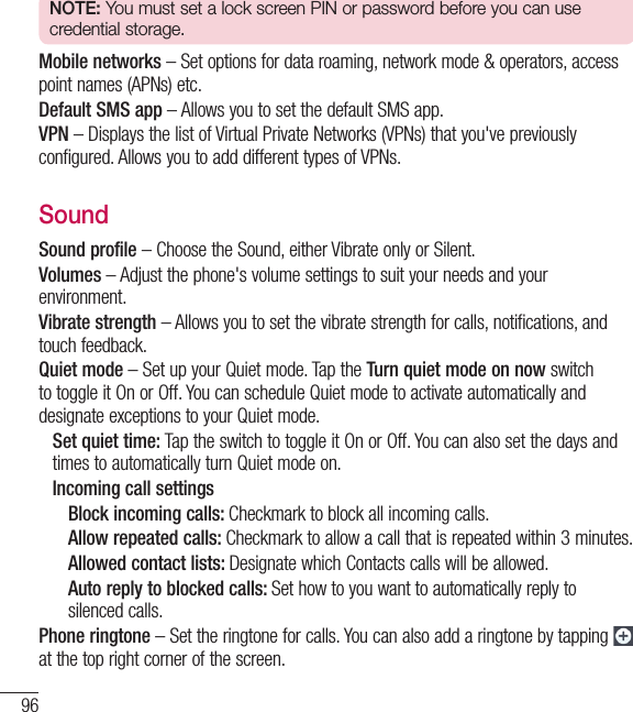 96SettingsNOTE: You must set a lock screen PIN or password before you can use credential storage.Mobile networks – Set options for data roaming, network mode &amp; operators, access point names (APNs) etc. Default SMS app – Allows you to set the default SMS app.VPN – Displays the list of Virtual Private Networks (VPNs) that you&apos;ve previously configured. Allows you to add different types of VPNs.SoundSound profile – Choose the Sound, either Vibrate only or Silent.Volumes – Adjust the phone&apos;s volume settings to suit your needs and your environment.Vibrate strength – Allows you to set the vibrate strength for calls, notifications, and touch feedback.Quiet mode – Set up your Quiet mode. Tap the Turn quiet mode on now switch to toggle it On or Off. You can schedule Quiet mode to activate automatically and designate exceptions to your Quiet mode.   Set quiet time: Tap the switch to toggle it On or Off. You can also set the days and times to automatically turn Quiet mode on.  Incoming call settings    Block incoming calls: Checkmark to block all incoming calls.     Allow repeated calls: Checkmark to allow a call that is repeated within 3 minutes.    Allowed contact lists: Designate which Contacts calls will be allowed.      Auto reply to blocked calls: Set how to you want to automatically reply to silenced calls.Phone ringtone – Set the ringtone for calls. You can also add a ringtone by tapping  at the top right corner of the screen.