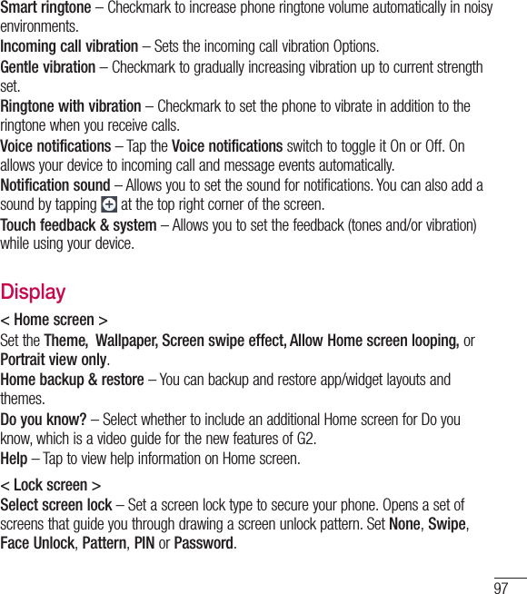 97Smart ringtone – Checkmark to increase phone ringtone volume automatically in noisy environments.Incoming call vibration – Sets the incoming call vibration Options.Gentle vibration – Checkmark to gradually increasing vibration up to current strength set.Ringtone with vibration – Checkmark to set the phone to vibrate in addition to the ringtone when you receive calls.Voice notifications – Tap the Voice notifications switch to toggle it On or Off. On allows your device to incoming call and message events automatically.Notification sound – Allows you to set the sound for notifications. You can also add a sound by tapping  at the top right corner of the screen.Touch feedback &amp; system – Allows you to set the feedback (tones and/or vibration) while using your device.Display&lt; Home screen &gt; Set the Theme,  Wallpaper, Screen swipe effect, Allow Home screen looping, or Portrait view only. Home backup &amp; restore – You can backup and restore app/widget layouts and themes.Do you know? – Select whether to include an additional Home screen for Do you know, which is a video guide for the new features of G2.Help – Tap to view help information on Home screen. &lt; Lock screen &gt;Select screen lock – Set a screen lock type to secure your phone. Opens a set of screens that guide you through drawing a screen unlock pattern. Set None, Swipe, Face Unlock, Pattern, PIN or Password.