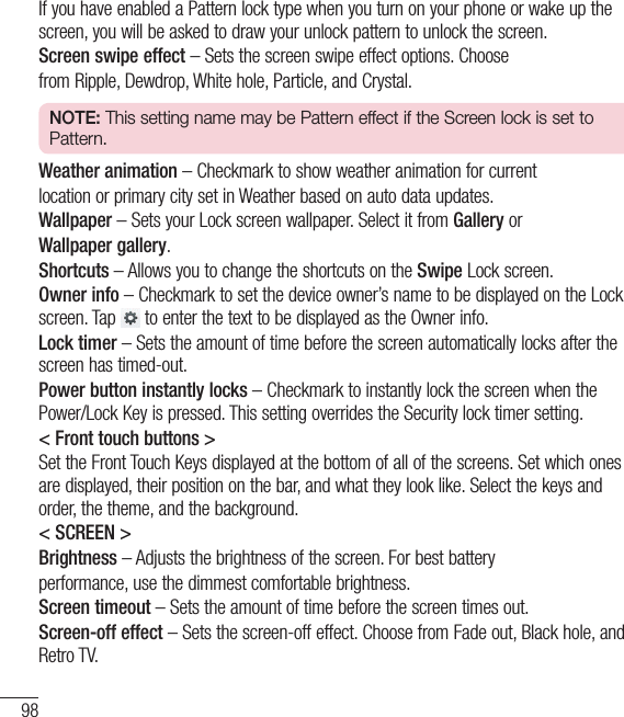 98SettingsIf you have enabled a Pattern lock type when you turn on your phone or wake up the screen, you will be asked to draw your unlock pattern to unlock the screen.Screen swipe effect – Sets the screen swipe effect options. Choosefrom Ripple, Dewdrop, White hole, Particle, and Crystal.NOTE: This setting name may be Pattern effect if the Screen lock is set to Pattern.Weather animation – Checkmark to show weather animation for currentlocation or primary city set in Weather based on auto data updates.Wallpaper – Sets your Lock screen wallpaper. Select it from Gallery orWallpaper gallery.Shortcuts – Allows you to change the shortcuts on the Swipe Lock screen.Owner info – Checkmark to set the device owner’s name to be displayed on the Lock screen. Tap  to enter the text to be displayed as the Owner info.Lock timer – Sets the amount of time before the screen automatically locks after the screen has timed-out.Power button instantly locks – Checkmark to instantly lock the screen when the Power/Lock Key is pressed. This setting overrides the Security lock timer setting.&lt; Front touch buttons &gt;Set the Front Touch Keys displayed at the bottom of all of the screens. Set which ones are displayed, their position on the bar, and what they look like. Select the keys and order, the theme, and the background.&lt; SCREEN &gt;Brightness – Adjusts the brightness of the screen. For best batteryperformance, use the dimmest comfortable brightness.Screen timeout – Sets the amount of time before the screen times out.Screen-off effect – Sets the screen-off effect. Choose from Fade out, Black hole, and Retro TV.