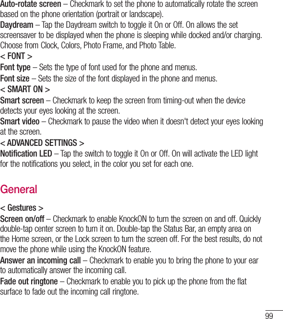 99Auto-rotate screen – Checkmark to set the phone to automatically rotate the screen based on the phone orientation (portrait or landscape).Daydream – Tap the Daydream switch to toggle it On or Off. On allows the set screensaver to be displayed when the phone is sleeping while docked and/or charging. Choose from Clock, Colors, Photo Frame, and Photo Table.&lt; FONT &gt;Font type – Sets the type of font used for the phone and menus.Font size – Sets the size of the font displayed in the phone and menus.&lt; SMART ON &gt;Smart screen – Checkmark to keep the screen from timing-out when the device detects your eyes looking at the screen.Smart video – Checkmark to pause the video when it doesn&apos;t detect your eyes looking at the screen.&lt; ADVANCED SETTINGS &gt;Notification LED – Tap the switch to toggle it On or Off. On will activate the LED light for the notifications you select, in the color you set for each one.General&lt; Gestures &gt;Screen on/off – Checkmark to enable KnockON to turn the screen on and off. Quickly double-tap center screen to turn it on. Double-tap the Status Bar, an empty area on the Home screen, or the Lock screen to turn the screen off. For the best results, do not move the phone while using the KnockON feature.Answer an incoming call – Checkmark to enable you to bring the phone to your ear to automatically answer the incoming call.Fade out ringtone – Checkmark to enable you to pick up the phone from the flat surface to fade out the incoming call ringtone.