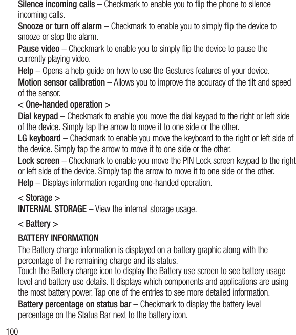 100SettingsSilence incoming calls – Checkmark to enable you to flip the phone to silence incoming calls.Snooze or turn off alarm – Checkmark to enable you to simply flip the device to snooze or stop the alarm.Pause video – Checkmark to enable you to simply flip the device to pause the currently playing video.Help – Opens a help guide on how to use the Gestures features of your device.Motion sensor calibration – Allows you to improve the accuracy of the tilt and speed of the sensor.&lt; One-handed operation &gt;Dial keypad – Checkmark to enable you move the dial keypad to the right or left side of the device. Simply tap the arrow to move it to one side or the other.LG keyboard – Checkmark to enable you move the keyboard to the right or left side of the device. Simply tap the arrow to move it to one side or the other.Lock screen – Checkmark to enable you move the PIN Lock screen keypad to the right or left side of the device. Simply tap the arrow to move it to one side or the other.Help – Displays information regarding one-handed operation.&lt; Storage &gt;INTERNAL STORAGE – View the internal storage usage.&lt; Battery &gt;BATTERY INFORMATIONThe Battery charge information is displayed on a battery graphic along with the percentage of the remaining charge and its status.  Touch the Battery charge icon to display the Battery use screen to see battery usage level and battery use details. It displays which components and applications are using the most battery power. Tap one of the entries to see more detailed information.Battery percentage on status bar – Checkmark to display the battery level percentage on the Status Bar next to the battery icon.