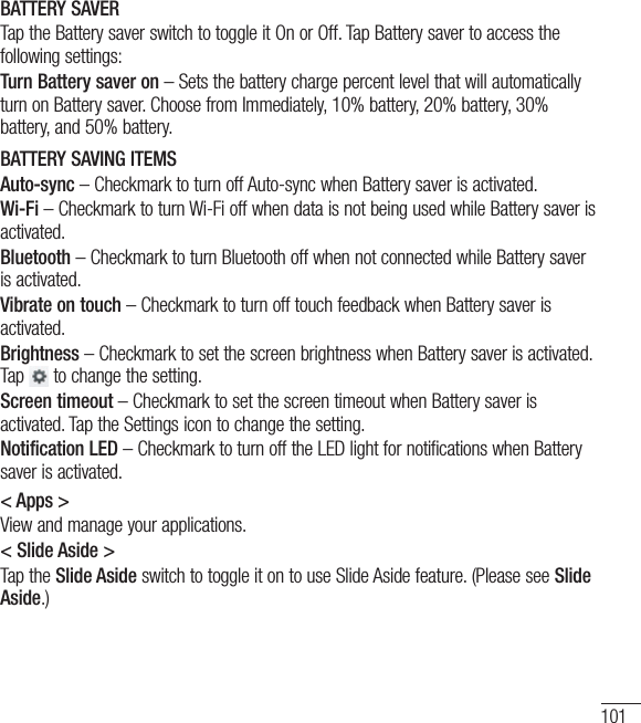 101BATTERY SAVERTap the Battery saver switch to toggle it On or Off. Tap Battery saver to access the following settings:Turn Battery saver on – Sets the battery charge percent level that will automatically turn on Battery saver. Choose from Immediately, 10% battery, 20% battery, 30% battery, and 50% battery.BATTERY SAVING ITEMSAuto-sync – Checkmark to turn off Auto-sync when Battery saver is activated.Wi-Fi – Checkmark to turn Wi-Fi off when data is not being used while Battery saver is activated.Bluetooth – Checkmark to turn Bluetooth off when not connected while Battery saver is activated.Vibrate on touch – Checkmark to turn off touch feedback when Battery saver is activated.Brightness – Checkmark to set the screen brightness when Battery saver is activated. Tap   to change the setting.Screen timeout – Checkmark to set the screen timeout when Battery saver is activated. Tap the Settings icon to change the setting.Notification LED – Checkmark to turn off the LED light for notifications when Battery saver is activated.&lt; Apps &gt;View and manage your applications.&lt; Slide Aside &gt;Tap the Slide Aside switch to toggle it on to use Slide Aside feature. (Please see Slide Aside.)