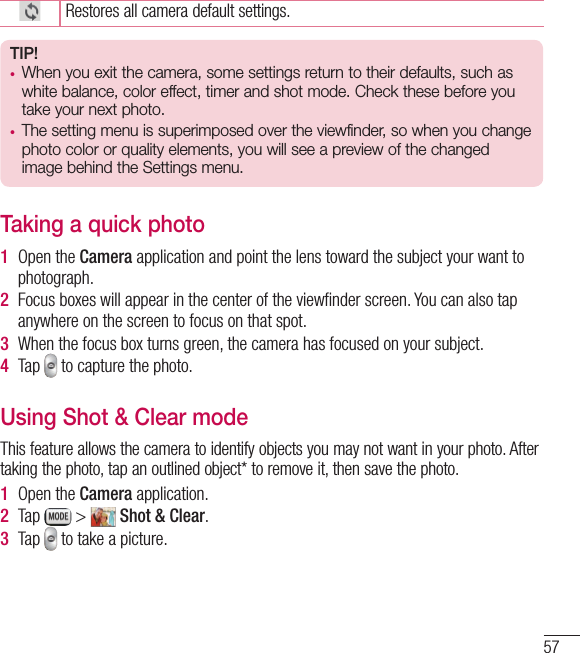 57Restores all camera default settings.TIP!• When you exit the camera, some settings return to their defaults, such as white balance, color effect, timer and shot mode. Check these before you take your next photo.• The setting menu is superimposed over the viewfinder, so when you change  photo color or quality elements, you will see a preview of the changed image behind the Settings menu.Taking a quick photo 1  Open the Camera application and point the lens toward the subject your want to photograph.2  Focus boxes will appear in the center of the viewﬁnder screen. You can also tap anywhere on the screen to focus on that spot.3  When the focus box turns green, the camera has focused on your subject.4  Tap   to capture the photo.Using Shot &amp; Clear modeThis feature allows the camera to identify objects you may not want in your photo. After taking the photo, tap an outlined object* to remove it, then save the photo.1  Open the Camera application.2  Tap   &gt;   Shot &amp; Clear.3  Tap   to take a picture.