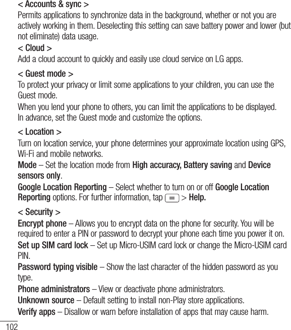 102Settings&lt; Accounts &amp; sync &gt;Permits applications to synchronize data in the background, whether or not you are actively working in them. Deselecting this setting can save battery power and lower (but  not eliminate) data usage.&lt; Cloud &gt;Add a cloud account to quickly and easily use cloud service on LG apps. &lt; Guest mode &gt;To protect your privacy or limit some applications to your children, you can use the Guest mode.When you lend your phone to others, you can limit the applications to be displayed. In advance, set the Guest mode and customize the options.&lt; Location &gt;Turn on location service, your phone determines your approximate location using GPS, Wi-Fi and mobile networks.Mode – Set the location mode from High accuracy, Battery saving and Device sensors only.Google Location Reporting – Select whether to turn on or off Google Location Reporting options. For further information, tap  &gt; Help.&lt; Security &gt;Encrypt phone – Allows you to encrypt data on the phone for security. You will be required to enter a PIN or password to decrypt your phone each time you power it on.Set up SIM card lock – Set up Micro-USIM card lock or change the Micro-USIM card PIN.Password typing visible – Show the last character of the hidden password as you type.Phone administrators – View or deactivate phone administrators.Unknown source – Default setting to install non-Play store applications.Verify apps – Disallow or warn before installation of apps that may cause harm.