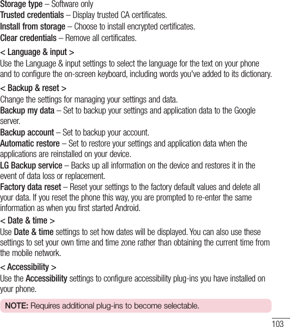 103Storage type – Software onlyTrusted credentials – Display trusted CA certificates.Install from storage – Choose to install encrypted certificates.Clear credentials – Remove all certificates.&lt; Language &amp; input &gt;Use the Language &amp; input settings to select the language for the text on your phone and to configure the on-screen keyboard, including words you&apos;ve added to its dictionary.&lt; Backup &amp; reset &gt;Change the settings for managing your settings and data.Backup my data – Set to backup your settings and application data to the Google server.Backup account – Set to backup your account.Automatic restore – Set to restore your settings and application data when the applications are reinstalled on your device.LG Backup service – Backs up all information on the device and restores it in the event of data loss or replacement.Factory data reset – Reset your settings to the factory default values and delete all your data. If you reset the phone this way, you are prompted to re-enter the same information as when you first started Android.&lt; Date &amp; time &gt;Use Date &amp; time settings to set how dates will be displayed. You can also use these settings to set your own time and time zone rather than obtaining the current time from the mobile network.&lt; Accessibility &gt;Use the Accessibility settings to configure accessibility plug-ins you have installed on your phone.NOTE: Requires additional plug-ins to become selectable.