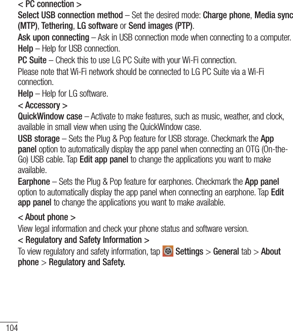 104Settings&lt; PC connection &gt;Select USB connection method – Set the desired mode: Charge phone, Media sync (MTP), Tethering, LG software or Send images (PTP).Ask upon connecting – Ask in USB connection mode when connecting to a computer.Help – Help for USB connection.PC Suite – Check this to use LG PC Suite with your Wi-Fi connection.Please note that Wi-Fi network should be connected to LG PC Suite via a Wi-Fi connection.Help – Help for LG software.&lt; Accessory &gt;QuickWindow case – Activate to make features, such as music, weather, and clock, available in small view when using the QuickWindow case.USB storage – Sets the Plug &amp; Pop feature for USB storage. Checkmark the App panel option to automatically display the app panel when connecting an OTG (On-the-Go) USB cable. Tap Edit app panel to change the applications you want to make available.Earphone – Sets the Plug &amp; Pop feature for earphones. Checkmark the App panel option to automatically display the app panel when connecting an earphone. Tap Edit app panel to change the applications you want to make available.&lt; About phone &gt;View legal information and check your phone status and software version.&lt; Regulatory and Safety Information &gt;To view regulatory and safety information, tap   Settings &gt; General tab &gt; About phone &gt; Regulatory and Safety.