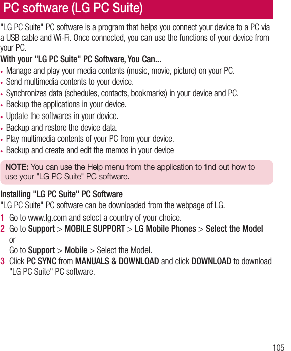105&quot;LG PC Suite&quot; PC software is a program that helps you connect your device to a PC via a USB cable and Wi-Fi. Once connected, you can use the functions of your device from your PC.With your &quot;LG PC Suite&quot; PC Software, You Can...• Manage and play your media contents (music, movie, picture) on your PC.• Send multimedia contents to your device.• Synchronizes data (schedules, contacts, bookmarks) in your device and PC.• Backup the applications in your device.• Update the softwares in your device.• Backup and restore the device data.• Play multimedia contents of your PC from your device.• Backup and create and edit the memos in your deviceNOTE: You can use the Help menu from the application to find out how to use your &quot;LG PC Suite&quot; PC software.Installing &quot;LG PC Suite&quot; PC Software&quot;LG PC Suite&quot; PC software can be downloaded from the webpage of LG.1  Go to www.lg.com and select a country of your choice.2  Go to Support &gt; MOBILE SUPPORT &gt; LG Mobile Phones &gt; Select the Model or Go to Support &gt; Mobile &gt; Select the Model.3  Click PC SYNC from MANUALS &amp; DOWNLOAD and click DOWNLOAD to download &quot;LG PC Suite&quot; PC software.PC software (LG PC Suite)