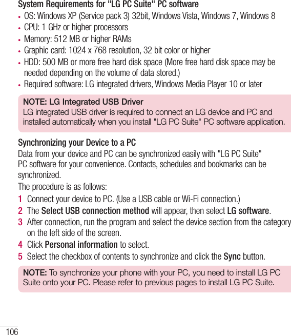 106System Requirements for &quot;LG PC Suite&quot; PC software• OS: Windows XP (Service pack 3) 32bit, Windows Vista, Windows 7, Windows 8• CPU: 1 GHz or higher processors• Memory: 512 MB or higher RAMs• Graphic card: 1024 x 768 resolution, 32 bit color or higher• HDD: 500 MB or more free hard disk space (More free hard disk space may be needed depending on the volume of data stored.)• Required software: LG integrated drivers, Windows Media Player 10 or laterNOTE: LG Integrated USB DriverLG integrated USB driver is required to connect an LG device and PC and installed automatically when you install &quot;LG PC Suite&quot; PC software application.Synchronizing your Device to a PCData from your device and PC can be synchronized easily with &quot;LG PC Suite&quot; PC software for your convenience. Contacts, schedules and bookmarks can be synchronized.The procedure is as follows:1  Connect your device to PC. (Use a USB cable or Wi-Fi connection.)2  The Select USB connection method will appear, then select LG software.3  After connection, run the program and select the device section from the category on the left side of the screen.4  Click Personal information to select.5  Select the checkbox of contents to synchronize and click the Sync button.NOTE: To synchronize your phone with your PC, you need to install LG PC Suite onto your PC. Please refer to previous pages to install LG PC Suite.PC software (LG PC Suite)