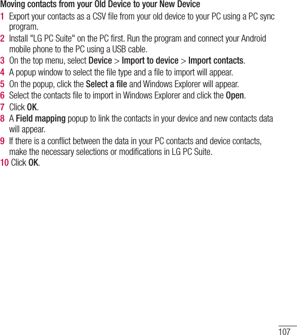 107Moving contacts from your Old Device to your New Device1  Export your contacts as a CSV ﬁle from your old device to your PC using a PC sync program.2  Install &quot;LG PC Suite&quot; on the PC ﬁrst. Run the program and connect your Android mobile phone to the PC using a USB cable.3  On the top menu, select Device &gt; Import to device &gt; Import contacts.4  A popup window to select the ﬁle type and a ﬁle to import will appear.5  On the popup, click the Select a ﬁle and Windows Explorer will appear.6  Select the contacts ﬁle to import in Windows Explorer and click the Open.7  Click OK.8  A Field mapping popup to link the contacts in your device and new contacts data will appear.9  If there is a conﬂict between the data in your PC contacts and device contacts, make the necessary selections or modiﬁcations in LG PC Suite.10 Click OK.