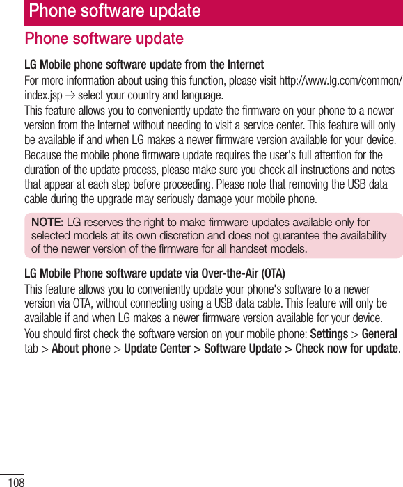 108Phone software updateLG Mobile phone software update from the InternetFor more information about using this function, please visit http://www.lg.com/common/index.jsp   select your country and language. This feature allows you to conveniently update the firmware on your phone to a newer version from the Internet without needing to visit a service center. This feature will only be available if and when LG makes a newer firmware version available for your device.Because the mobile phone firmware update requires the user&apos;s full attention for the duration of the update process, please make sure you check all instructions and notes that appear at each step before proceeding. Please note that removing the USB data cable during the upgrade may seriously damage your mobile phone.NOTE: LG reserves the right to make firmware updates available only for selected models at its own discretion and does not guarantee the availability of the newer version of the firmware for all handset models.LG Mobile Phone software update via Over-the-Air (OTA)This feature allows you to conveniently update your phone&apos;s software to a newer version via OTA, without connecting using a USB data cable. This feature will only be available if and when LG makes a newer firmware version available for your device.You should first check the software version on your mobile phone: Settings &gt; General tab &gt; About phone &gt; Update Center &gt; Software Update &gt; Check now for update.Phone software update