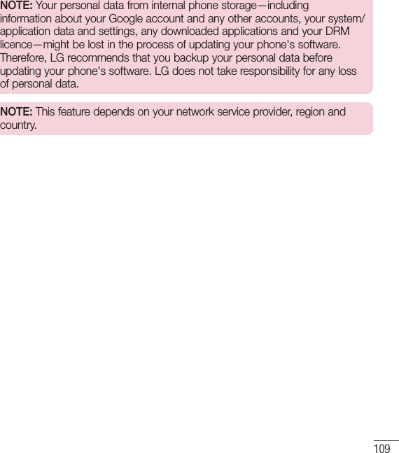 109NOTE: Your personal data from internal phone storage—including information about your Google account and any other accounts, your system/application data and settings, any downloaded applications and your DRM licence—might be lost in the process of updating your phone&apos;s software. Therefore, LG recommends that you backup your personal data before updating your phone&apos;s software. LG does not take responsibility for any loss of personal data.NOTE: This feature depends on your network service provider, region and country.
