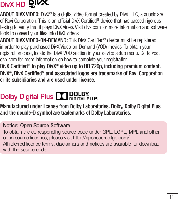 111DivX HD ABOUT DIVX VIDEO: DivX® is a digital video format created by DivX, LLC, a subsidiary of Rovi Corporation. This is an official DivX Certified® device that has passed rigorous testing to verify that it plays DivX video. Visit divx.com for more information and software tools to convert your files into DivX videos. ABOUT DIVX VIDEO-ON-DEMAND: This DivX Certified® device must be registered in order to play purchased DivX Video-on-Demand (VOD) movies. To obtain your registration code, locate the DivX VOD section in your device setup menu. Go to vod.divx.com for more information on how to complete your registration.DivX Certified® to play DivX® video up to HD 720p, including premium content.DivX®, DivX Certified® and associated logos are trademarks of Rovi Corporation or its subsidiaries and are used under license.Dolby Digital Plus Manufactured under license from Dolby Laboratories. Dolby, Dolby Digital Plus, and the double-D symbol are trademarks of Dolby Laboratories.Notice: Open Source SoftwareTo obtain the corresponding source code under GPL, LGPL, MPL and other open source licences, please visit http://opensource.lge.com/ All referred licence terms, disclaimers and notices are available for download with the source code.