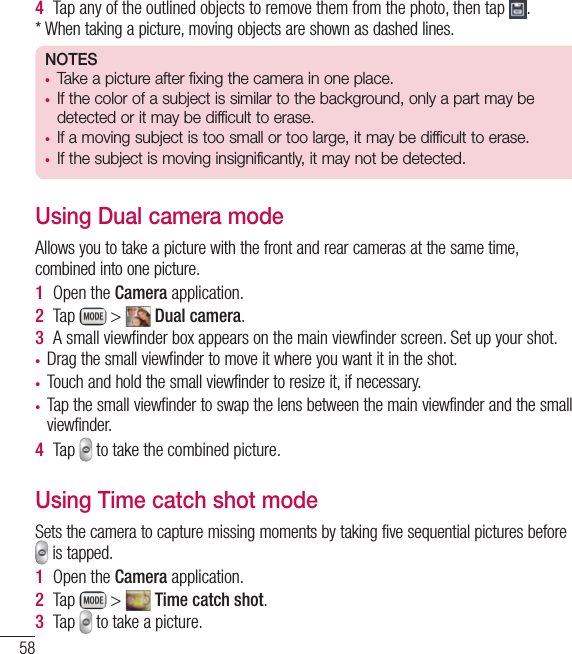 58Camera4  Tap any of the outlined objects to remove them from the photo, then tap  .* When taking a picture, moving objects are shown as dashed lines.NOTES• Take a picture after fixing the camera in one place.• If the color of a subject is similar to the background, only a part may be detected or it may be difficult to erase.• If a moving subject is too small or too large, it may be difficult to erase.• If the subject is moving insignificantly, it may not be detected.Using Dual camera modeAllows you to take a picture with the front and rear cameras at the same time, combined into one picture.1  Open the Camera application.2  Tap   &gt;   Dual camera.3  A small viewﬁnder box appears on the main viewﬁnder screen. Set up your shot.• Drag the small viewfinder to move it where you want it in the shot.• Touch and hold the small viewfinder to resize it, if necessary.• Tap the small viewfinder to swap the lens between the main viewfinder and the small viewfinder.4  Tap   to take the combined picture.Using Time catch shot modeSets the camera to capture missing moments by taking five sequential pictures before  is tapped.1  Open the Camera application.2  Tap   &gt;   Time catch shot.3  Tap   to take a picture.