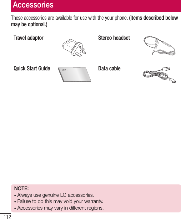 112These accessories are available for use with the your phone. (Items described below may be optional.)Travel adaptor Stereo headsetQuick Start Guide Data cableAccessoriesNOTE: •  Always use genuine LG accessories. •  Failure to do this may void your warranty.•  Accessories may vary in different regions.