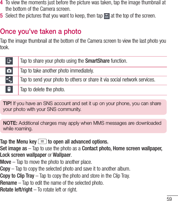 594  To view the moments just before the picture was taken, tap the image thumbnail at the bottom of the Camera screen.5  Select the pictures that you want to keep, then tap   at the top of the screen.Once you&apos;ve taken a photoTap the image thumbnail at the bottom of the Camera screen to view the last photo you took. Tap to share your photo using the SmartShare function.Tap to take another photo immediately.Tap to send your photo to others or share it via social network services.Tap to delete the photo.TIP! If you have an SNS account and set it up on your phone, you can share your photo with your SNS community.NOTE: Additional charges may apply when MMS messages are downloaded while roaming.Tap the Menu key  to open all advanced options.Set image as – Tap to use the photo as a Contact photo, Home screen wallpaper, Lock screen wallpaper or Wallpaer.Move – Tap to move the photo to another place.Copy – Tap to copy the selected photo and save it to another album.Copy to Clip Tray – Tap to copy the photo and store in the Clip Tray.Rename – Tap to edit the name of the selected photo.Rotate left/right – To rotate left or right.