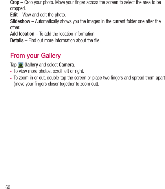 60CameraCrop – Crop your photo. Move your finger across the screen to select the area to be cropped.Edit – View and edit the photo.Slideshow – Automatically shows you the images in the current folder one after the other.Add location – To add the location information.Details – Find out more information about the file.From your GalleryTap   Gallery and select Camera. • To view more photos, scroll left or right.• To zoom in or out, double-tap the screen or place two fingers and spread them apart (move your fingers closer together to zoom out).