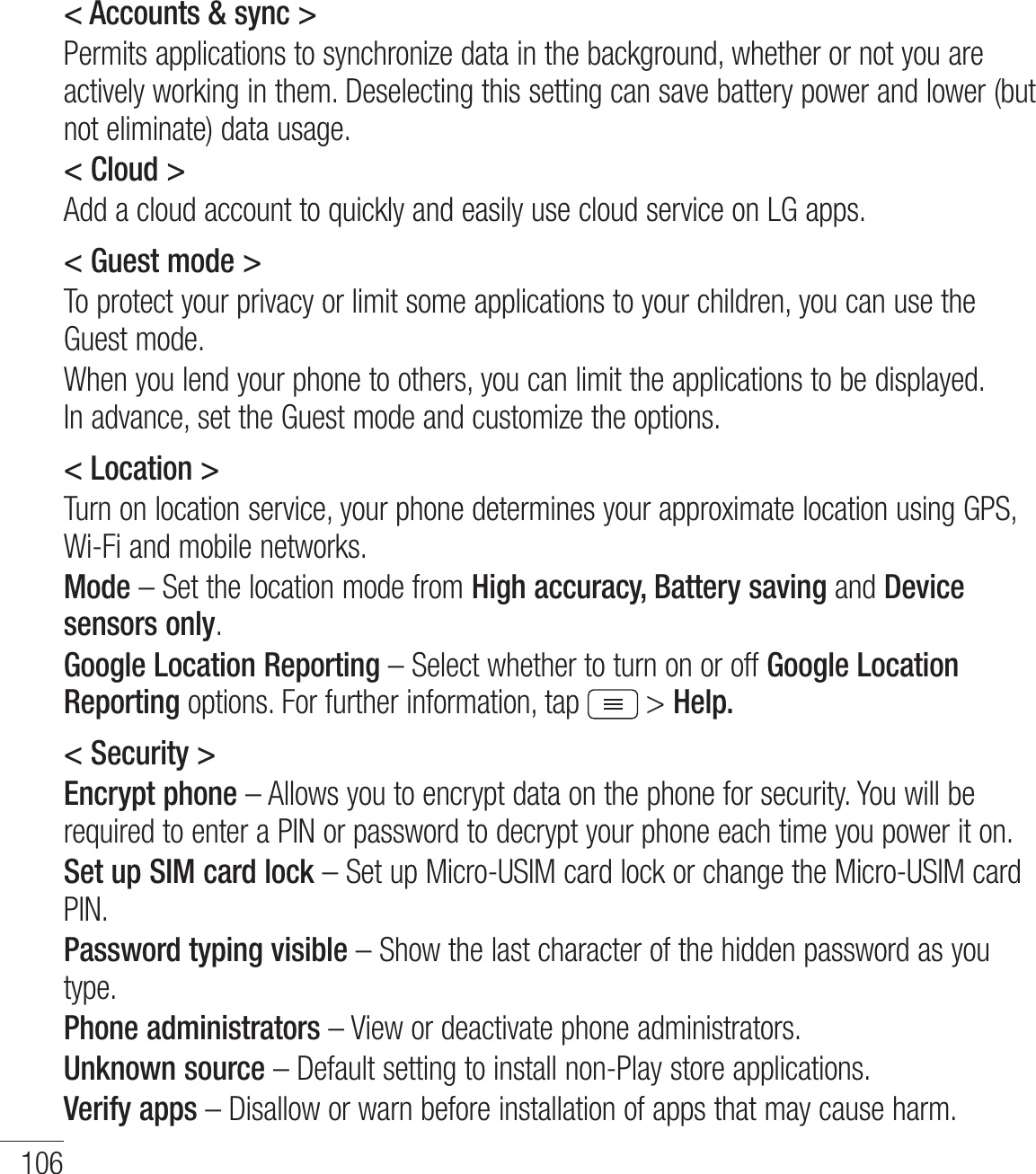 106Settings&lt; Accounts &amp; sync &gt;Permits applications to synchronize data in the background, whether or not you are actively working in them. Deselecting this setting can save battery power and lower (but  not eliminate) data usage.&lt; Cloud &gt;Add a cloud account to quickly and easily use cloud service on LG apps. &lt; Guest mode &gt;To protect your privacy or limit some applications to your children, you can use the Guest mode.When you lend your phone to others, you can limit the applications to be displayed. In advance, set the Guest mode and customize the options.&lt; Location &gt;Turn on location service, your phone determines your approximate location using GPS, Wi-Fi and mobile networks.Mode – Set the location mode from High accuracy, Battery saving and Device sensors only.Google Location Reporting – Select whether to turn on or off Google Location Reporting options. For further information, tap  &gt; Help.&lt; Security &gt;Encrypt phone – Allows you to encrypt data on the phone for security. You will be required to enter a PIN or password to decrypt your phone each time you power it on.Set up SIM card lock – Set up Micro-USIM card lock or change the Micro-USIM card PIN.Password typing visible – Show the last character of the hidden password as you type.Phone administrators – View or deactivate phone administrators.Unknown source – Default setting to install non-Play store applications.Verify apps – Disallow or warn before installation of apps that may cause harm.