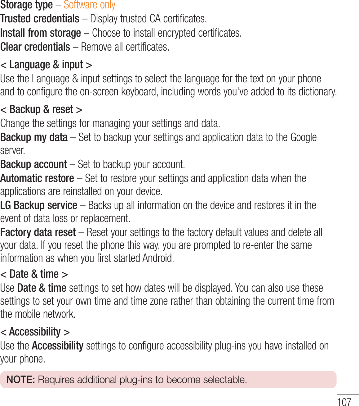 107Storage type – Software onlyTrusted credentials – Display trusted CA certificates.Install from storage – Choose to install encrypted certificates.Clear credentials – Remove all certificates.&lt; Language &amp; input &gt;Use the Language &amp; input settings to select the language for the text on your phone and to configure the on-screen keyboard, including words you&apos;ve added to its dictionary.&lt; Backup &amp; reset &gt;Change the settings for managing your settings and data.Backup my data – Set to backup your settings and application data to the Google server.Backup account – Set to backup your account.Automatic restore – Set to restore your settings and application data when the applications are reinstalled on your device.LG Backup service – Backs up all information on the device and restores it in the event of data loss or replacement.Factory data reset – Reset your settings to the factory default values and delete all your data. If you reset the phone this way, you are prompted to re-enter the same information as when you first started Android.&lt; Date &amp; time &gt;Use Date &amp; time settings to set how dates will be displayed. You can also use these settings to set your own time and time zone rather than obtaining the current time from the mobile network.&lt; Accessibility &gt;Use the Accessibility settings to configure accessibility plug-ins you have installed on your phone.NOTE: Requires additional plug-ins to become selectable.