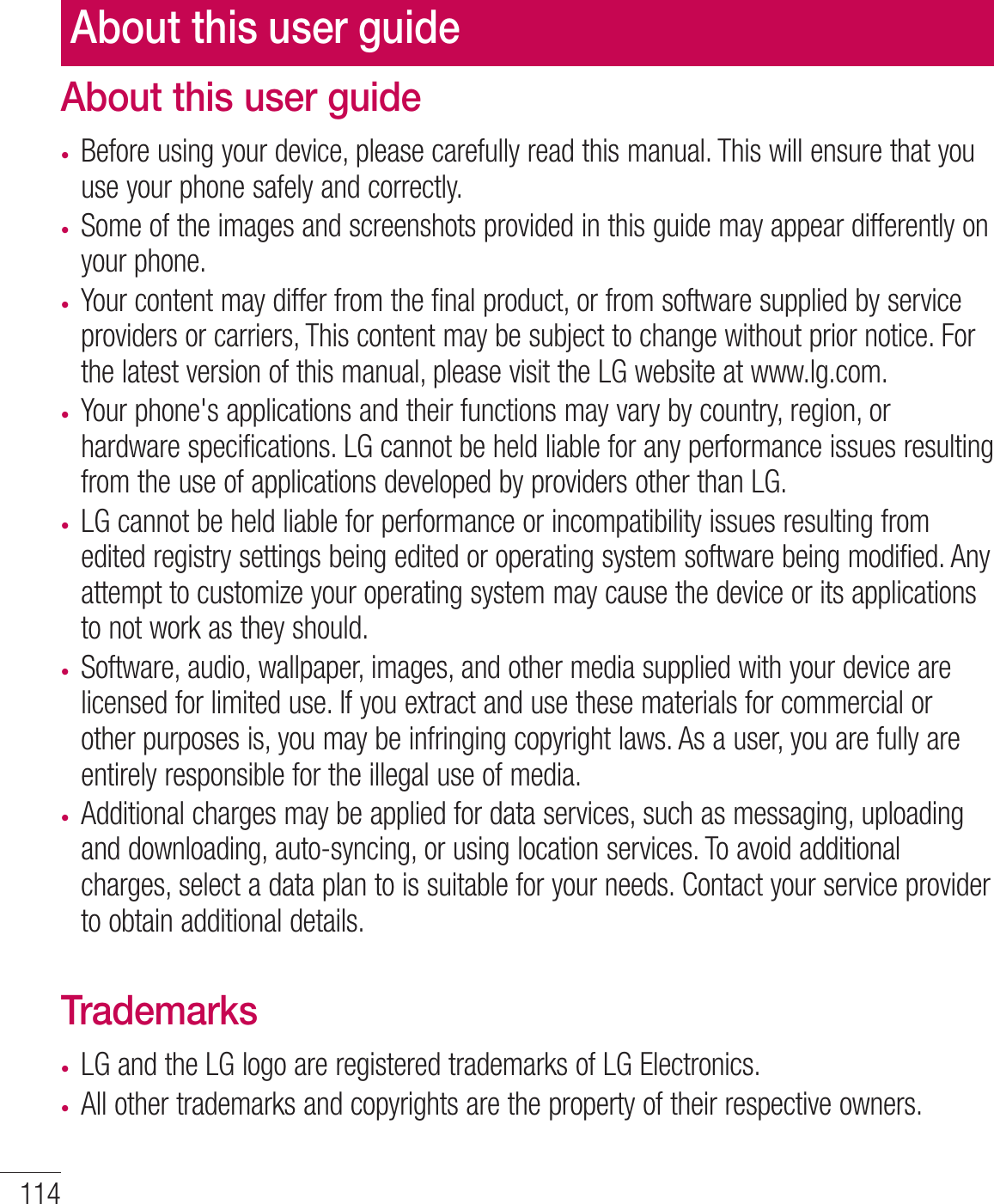 114About this user guidet Before using your device, please carefully read this manual. This will ensure that you use your phone safely and correctly.t Some of the images and screenshots provided in this guide may appear differently on your phone.t Your content may differ from the final product, or from software supplied by service providers or carriers, This content may be subject to change without prior notice. For the latest version of this manual, please visit the LG website at www.lg.com.t Your phone&apos;s applications and their functions may vary by country, region, or hardware specifications. LG cannot be held liable for any performance issues resulting from the use of applications developed by providers other than LG.t LG cannot be held liable for performance or incompatibility issues resulting from edited registry settings being edited or operating system software being modified. Any attempt to customize your operating system may cause the device or its applications to not work as they should.t Software, audio, wallpaper, images, and other media supplied with your device are licensed for limited use. If you extract and use these materials for commercial or other purposes is, you may be infringing copyright laws. As a user, you are fully are entirely responsible for the illegal use of media.t Additional charges may be applied for data services, such as messaging, uploading and downloading, auto-syncing, or using location services. To avoid additional charges, select a data plan to is suitable for your needs. Contact your service provider to obtain additional details.Trademarkst LG and the LG logo are registered trademarks of LG Electronics.t All other trademarks and copyrights are the property of their respective owners.About this user guide