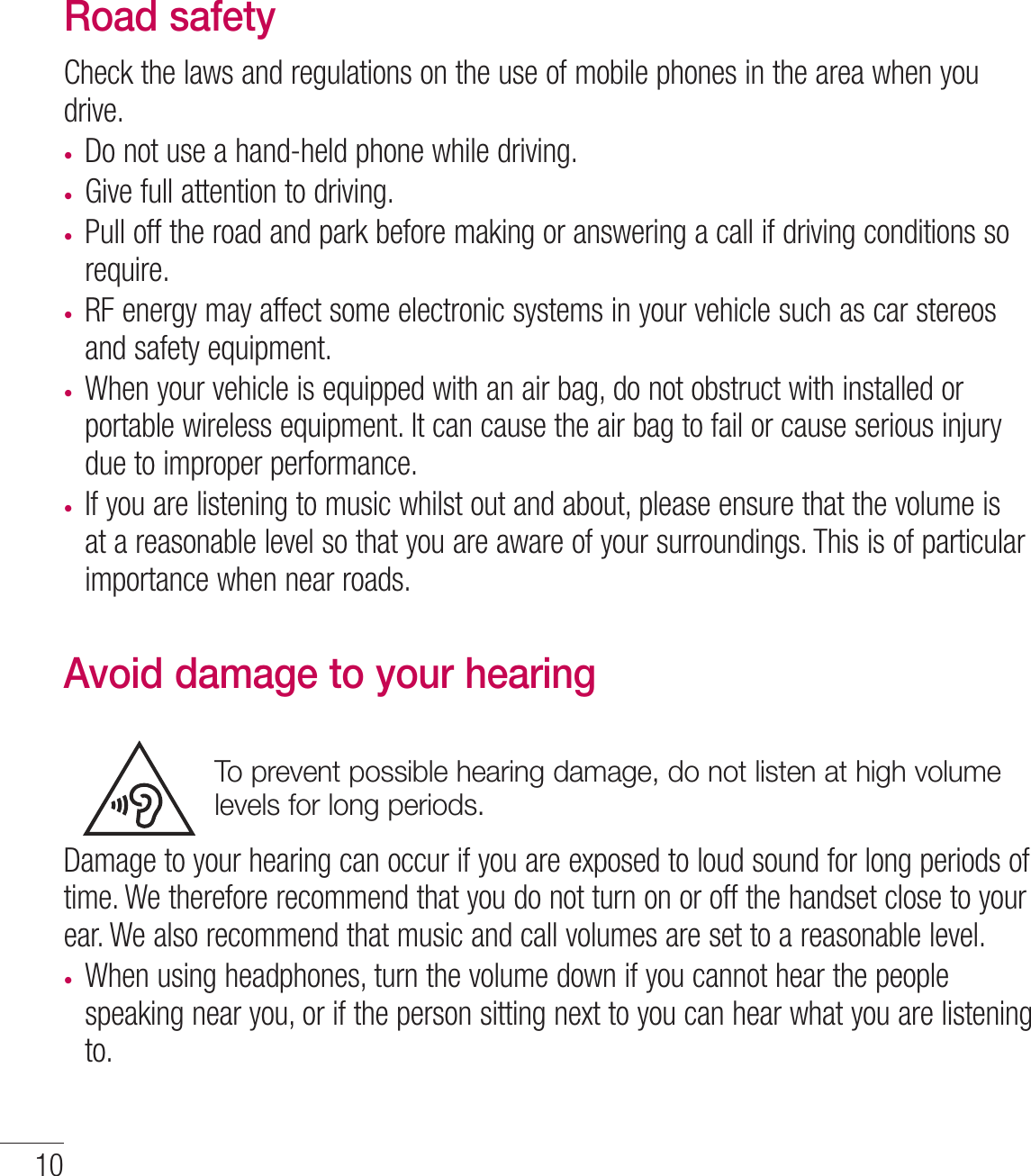 10Road safetyCheck the laws and regulations on the use of mobile phones in the area when you drive.t Do not use a hand-held phone while driving.t Give full attention to driving.t Pull off the road and park before making or answering a call if driving conditions so require.t RF energy may affect some electronic systems in your vehicle such as car stereos and safety equipment.t When your vehicle is equipped with an air bag, do not obstruct with installed or portable wireless equipment. It can cause the air bag to fail or cause serious injury due to improper performance.t If you are listening to music whilst out and about, please ensure that the volume is at a reasonable level so that you are aware of your surroundings. This is of particular importance when near roads.Avoid damage to your hearingTo prevent possible hearing damage, do not listen at high volume levels for long periods.Damage to your hearing can occur if you are exposed to loud sound for long periods of time. We therefore recommend that you do not turn on or off the handset close to your ear. We also recommend that music and call volumes are set to a reasonable level.t When using headphones, turn the volume down if you cannot hear the people speaking near you, or if the person sitting next to you can hear what you are listening to.Guidelines for safe and efﬁcient use