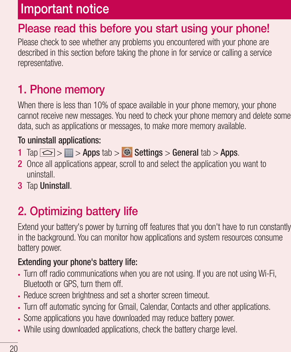 20Important noticePlease check to see whether any problems you encountered with your phone are described in this section before taking the phone in for service or calling a service representative.1. Phone memory When there is less than 10% of space available in your phone memory, your phone cannot receive new messages. You need to check your phone memory and delete some data, such as applications or messages, to make more memory available.To uninstall applications:1  Tap   &gt;   &gt; Apps tab &gt;   Settings &gt; General tab &gt; Apps.2  Once all applications appear, scroll to and select the application you want to uninstall.3  Tap Uninstall.2. Optimizing battery lifeExtend your battery&apos;s power by turning off features that you don&apos;t have to run constantly in the background. You can monitor how applications and system resources consume battery power.Extending your phone&apos;s battery life:t Turn off radio communications when you are not using. If you are not using Wi-Fi, Bluetooth or GPS, turn them off.t Reduce screen brightness and set a shorter screen timeout.t Turn off automatic syncing for Gmail, Calendar, Contacts and other applications.t Some applications you have downloaded may reduce battery power.t While using downloaded applications, check the battery charge level.Please read this before you start using your phone!