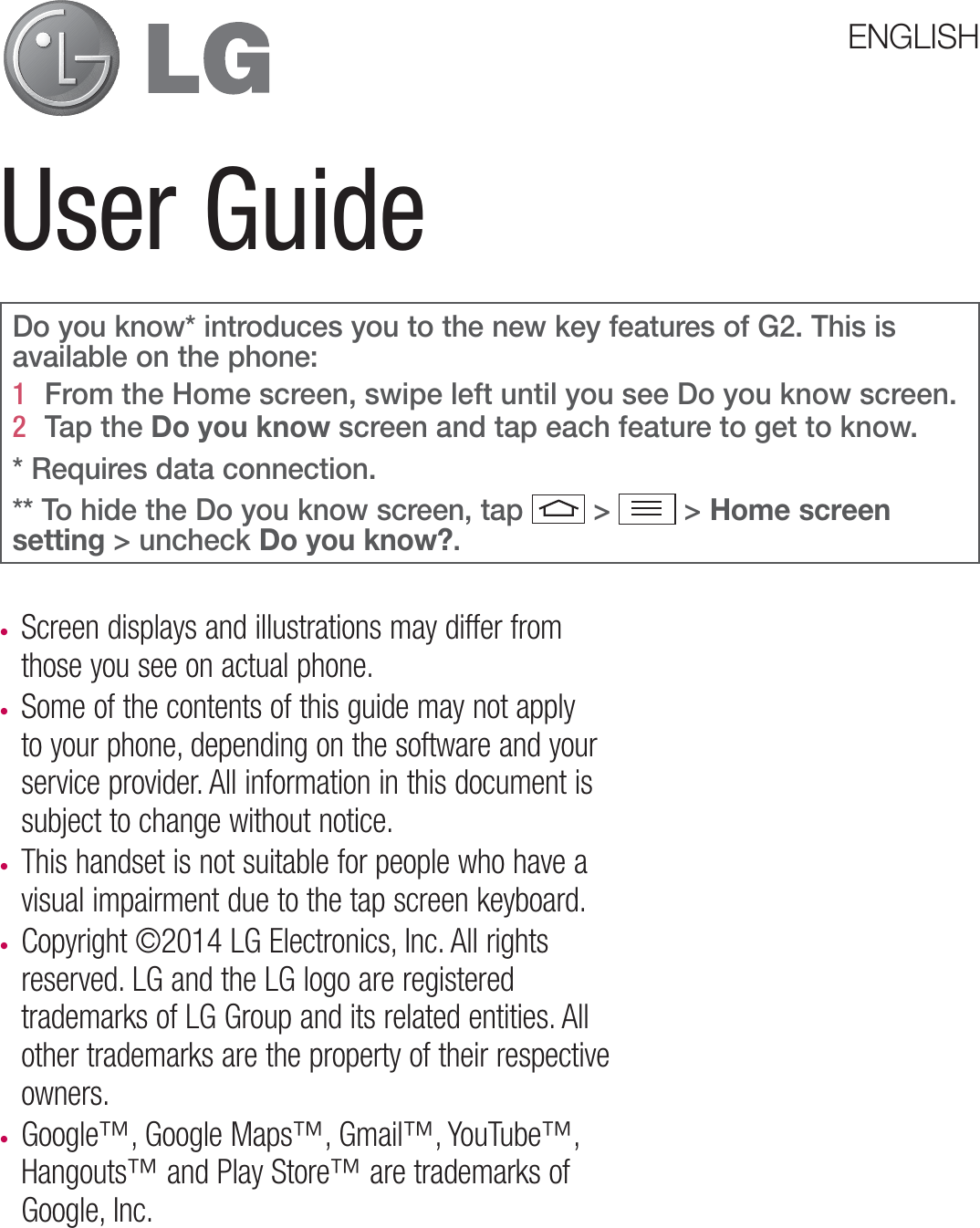 User GuidetScreen displays and illustrations may differ from those you see on actual phone.t Some of the contents of this guide may not apply to your phone, depending on the software and your service provider. All information in this document is subject to change without notice.t This handset is not suitable for people who have a visual impairment due to the tap screen keyboard.t Copyright ©2014 LG Electronics, Inc. All rights reserved. LG and the LG logo are registered trademarks of LG Group and its related entities. All other trademarks are the property of their respective owners.t Google™, Google Maps™, Gmail™, YouTube™, Hangouts™ and Play Store™ are trademarks of Google, Inc.ENGLISHDo you know* introduces you to the new key features of G2. This is available on the phone:1   From the Home screen, swipe left until you see Do you know screen. 2   Tap the Do you know screen and tap each feature to get to know.* Requires data connection. ** To hide the Do you know screen, tap  &gt;  &gt; Home screen setting &gt; uncheck Do you know?.