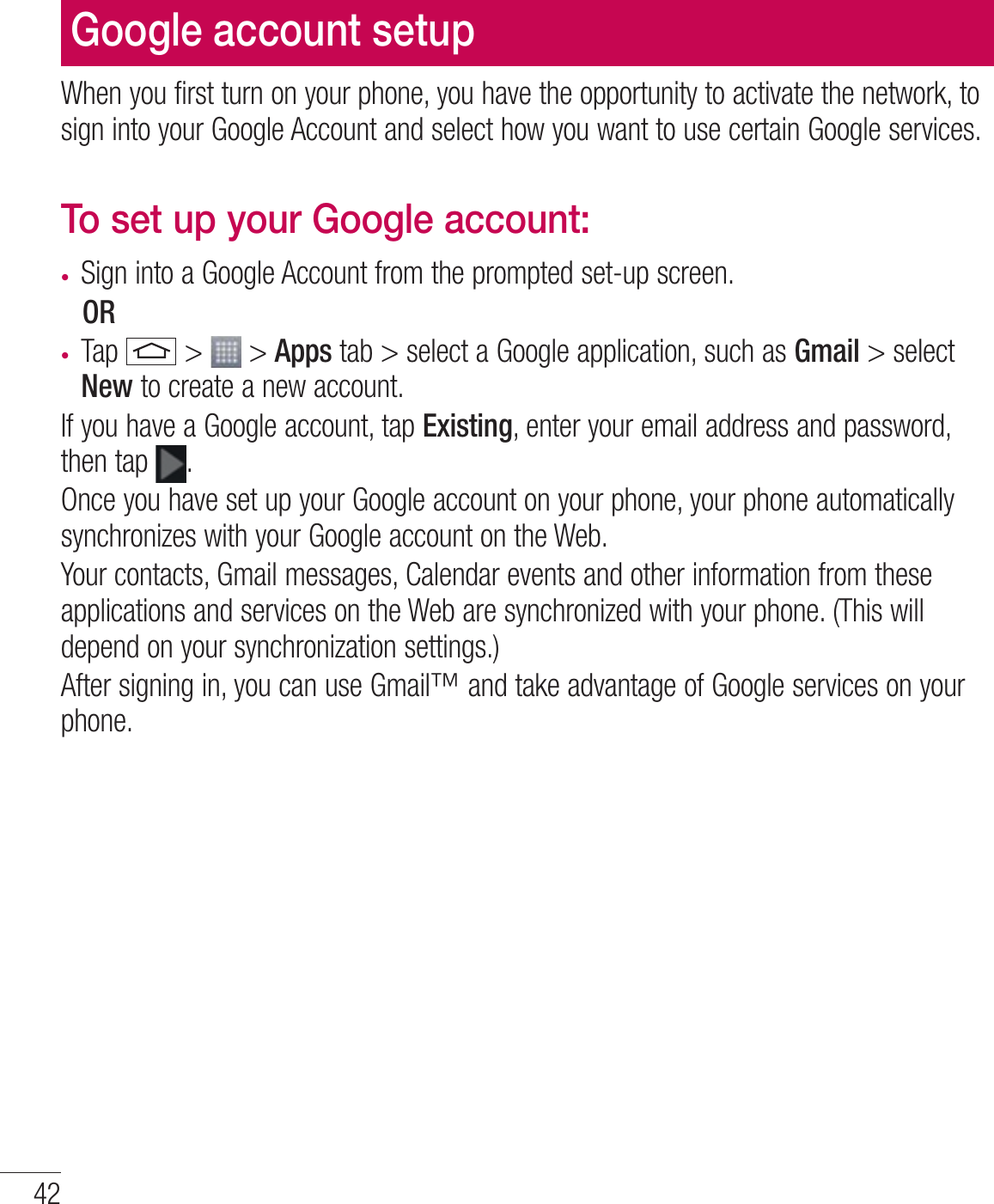 42Google account setupWhen you first turn on your phone, you have the opportunity to activate the network, to sign into your Google Account and select how you want to use certain Google services. To set up your Google account: t Sign into a Google Account from the prompted set-up screen. OR t Tap   &gt;   &gt; Apps tab &gt; select a Google application, such as Gmail &gt; select New to create a new account. If you have a Google account, tap Existing, enter your email address and password, then tap  .Once you have set up your Google account on your phone, your phone automatically synchronizes with your Google account on the Web.Your contacts, Gmail messages, Calendar events and other information from these applications and services on the Web are synchronized with your phone. (This will depend on your synchronization settings.)After signing in, you can use Gmail™ and take advantage of Google services on your phone.