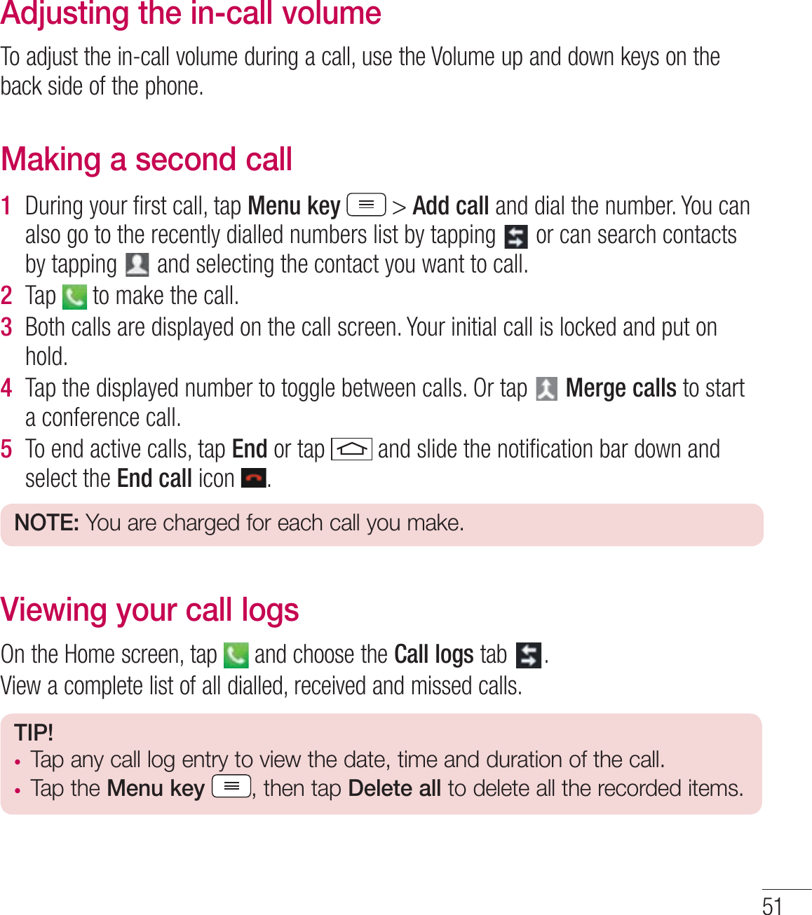 51Adjusting the in-call volumeTo adjust the in-call volume during a call, use the Volume up and down keys on the back side of the phone.Making a second call1  During your ﬁrst call, tap Menu key  &gt; Add call and dial the number. You can also go to the recently dialled numbers list by tapping   or can search contacts by tapping   and selecting the contact you want to call.2  Tap   to make the call.3  Both calls are displayed on the call screen. Your initial call is locked and put on hold.4  Tap the displayed number to toggle between calls. Or tap   Merge calls to start a conference call.5  To end active calls, tap End or tap   and slide the notiﬁcation bar down and select the End call icon  .NOTE: You are charged for each call you make.Viewing your call logsOn the Home screen, tap   and choose the Call logs tab  .View a complete list of all dialled, received and missed calls.TIP! tTap any call log entry to view the date, time and duration of the call.tTap the Menu key , then tap Delete all to delete all the recorded items.