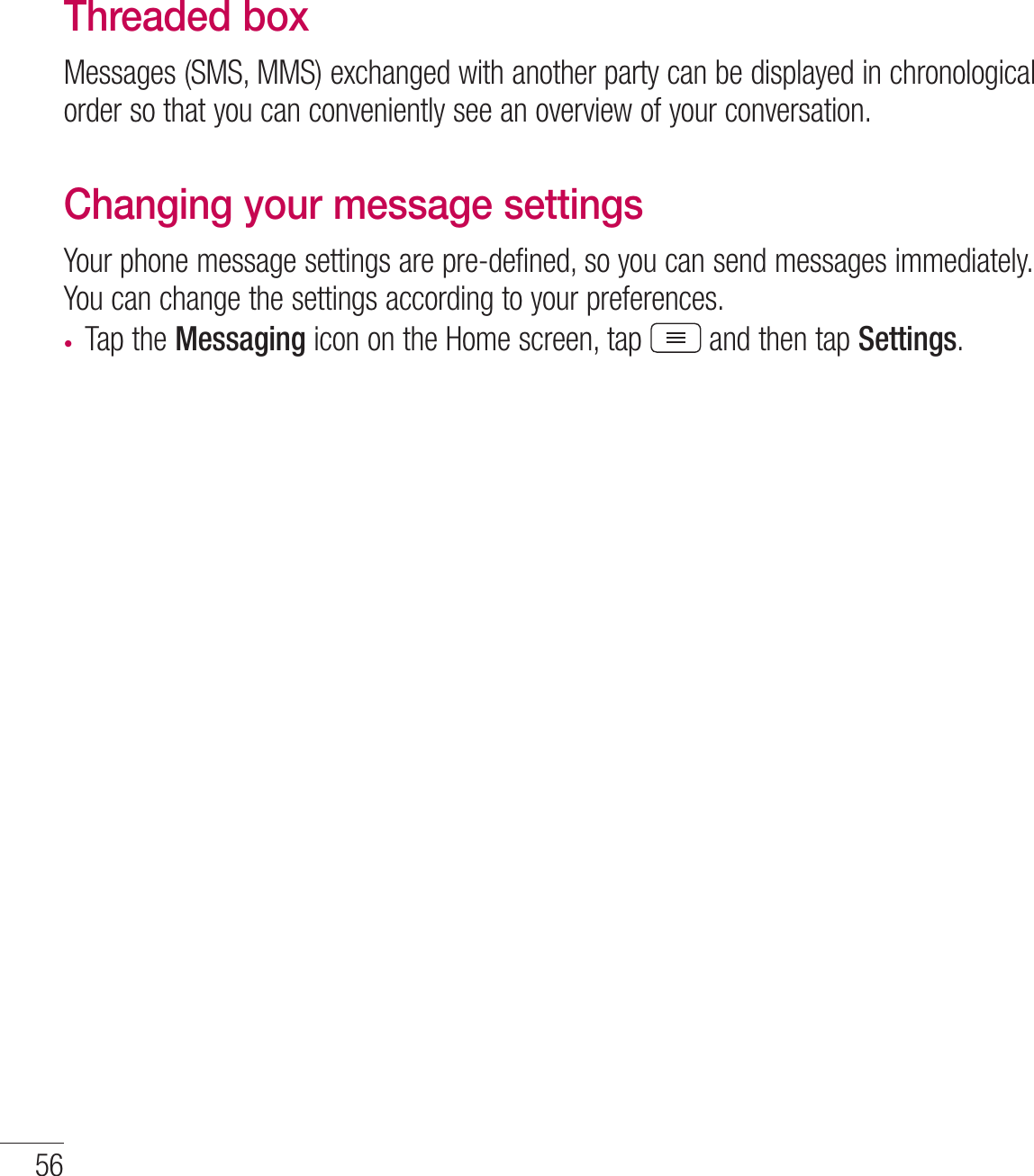 56MessagingThreaded box Messages (SMS, MMS) exchanged with another party can be displayed in chronological order so that you can conveniently see an overview of your conversation.Changing your message settingsYour phone message settings are pre-defined, so you can send messages immediately. You can change the settings according to your preferences.t Tap the Messaging icon on the Home screen, tap  and then tap Settings.
