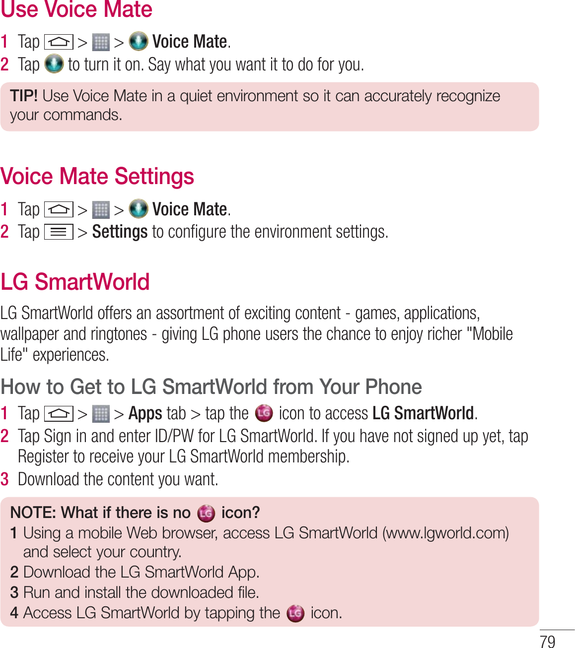 79Use Voice Mate1  Tap   &gt;   &gt;   Voice Mate.2  Tap   to turn it on. Say what you want it to do for you.TIP! Use Voice Mate in a quiet environment so it can accurately recognize your commands.Voice Mate Settings1  Tap   &gt;   &gt;   Voice Mate.2  Tap   &gt; Settings to conﬁgure the environment settings. LG SmartWorldLG SmartWorld offers an assortment of exciting content - games, applications, wallpaper and ringtones - giving LG phone users the chance to enjoy richer &quot;Mobile Life&quot; experiences.How to Get to LG SmartWorld from Your Phone1  Tap   &gt;   &gt; Apps tab &gt; tap the   icon to access LG SmartWorld.2  Tap Sign in and enter ID/PW for LG SmartWorld. If you have not signed up yet, tap Register to receive your LG SmartWorld membership.3  Download the content you want.NOTE: What if there is no   icon? 1  Using a mobile Web browser, access LG SmartWorld (www.lgworld.com) and select your country. 2  Download the LG SmartWorld App. 3  Run and install the downloaded file.4  Access LG SmartWorld by tapping the  icon.