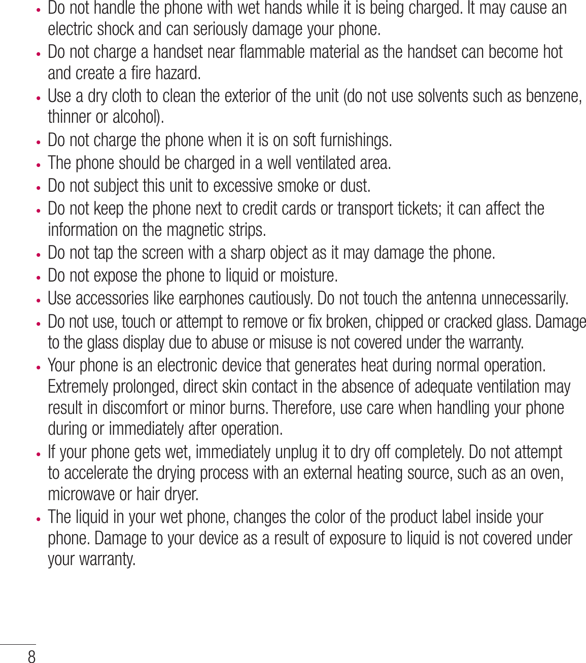 8tDo not handle the phone with wet hands while it is being charged. It may cause an electric shock and can seriously damage your phone.t Do not charge a handset near flammable material as the handset can become hot and create a fire hazard.t Use a dry cloth to clean the exterior of the unit (do not use solvents such as benzene, thinner or alcohol).t Do not charge the phone when it is on soft furnishings.t The phone should be charged in a well ventilated area.t Do not subject this unit to excessive smoke or dust.t Do not keep the phone next to credit cards or transport tickets; it can affect the information on the magnetic strips.t Do not tap the screen with a sharp object as it may damage the phone.t Do not expose the phone to liquid or moisture.t Use accessories like earphones cautiously. Do not touch the antenna unnecessarily.t Do not use, touch or attempt to remove or fix broken, chipped or cracked glass. Damage to the glass display due to abuse or misuse is not covered under the warranty.t Your phone is an electronic device that generates heat during normal operation. Extremely prolonged, direct skin contact in the absence of adequate ventilation may result in discomfort or minor burns. Therefore, use care when handling your phone during or immediately after operation.t If your phone gets wet, immediately unplug it to dry off completely. Do not attempt to accelerate the drying process with an external heating source, such as an oven, microwave or hair dryer. t The liquid in your wet phone, changes the color of the product label inside your phone. Damage to your device as a result of exposure to liquid is not covered under your warranty.Guidelines for safe and efﬁ cient use
