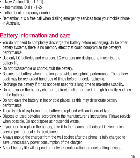 15• - New Zealand Dial (1-1-1)• - International Dial (1-1-2)• - other local emergency number.• Remember, it is a free call when dialling emergency services from your mobile phonein Australia.Battery information and care• You do not need to completely discharge the battery before recharging. Unlike otherbattery systems, there is no memory effect that could compromise the battery&apos;s performance.• Use only LG batteries and chargers. LG chargers are designed to maximise thebattery life.• Do not disassemble or short-circuit the battery.• Replace the battery when it no longer provides acceptable performance. The batterypack may be recharged hundreds of times before it needs replacing.• Recharge the battery if it has not been used for a long time to maximise usability.• Do not expose the battery charger to direct sunlight or use it in high humidity, such asin the bathroom.• Do not leave the battery in hot or cold places, as this may deteriorate batteryperformance.• There is risk of explosion if the battery is replaced with an incorrect type.• Dispose of used batteries according to the manufacturer&apos;s instructions. Please recyclewhen possible. Do not dispose as household waste.• If you need to replace the battery, take it to the nearest authorised LG Electronicsservice point or dealer for assistance.• Always unplug the charger from the wall socket after the phone is fully charged tosave unnecessary power consumption of the charger.• Actual battery life will depend on network configuration, product settings, usage