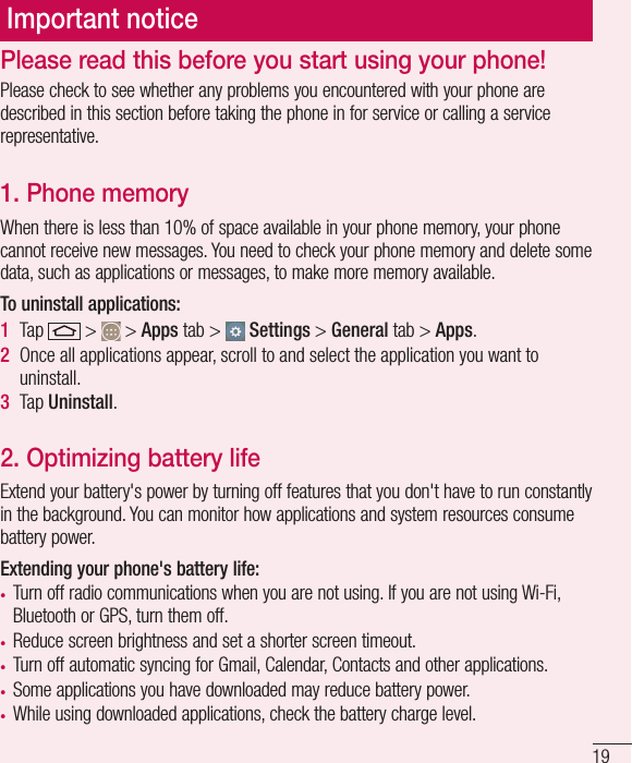19Important noticePlease check to see whether any problems you encountered with your phone are described in this section before taking the phone in for service or calling a service representative.1. Phone memory When there is less than 10% of space available in your phone memory, your phone cannot receive new messages. You need to check your phone memory and delete some data, such as applications or messages, to make more memory available.To uninstall applications:1  Tap   &gt;   &gt; Apps tab &gt;   Settings &gt; General tab &gt; Apps.2  Once all applications appear, scroll to and select the application you want to uninstall.3  Tap Uninstall.2. Optimizing battery lifeExtend your battery&apos;s power by turning off features that you don&apos;t have to run constantly in the background. You can monitor how applications and system resources consume battery power.Extending your phone&apos;s battery life:•  Turn off radio communications when you are not using. If you are not using Wi-Fi, Bluetooth or GPS, turn them off.•  Reduce screen brightness and set a shorter screen timeout.•  Turn off automatic syncing for Gmail, Calendar, Contacts and other applications.•  Some applications you have downloaded may reduce battery power.•  While using downloaded applications, check the battery charge level.Please read this before you start using your phone!