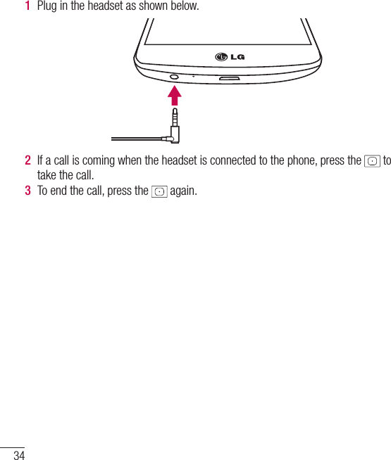 341  Plug in the headset as shown below.2  If a call is coming when the headset is connected to the phone, press the   to take the call. 3  To end the call, press the   again. Getting to know your phone