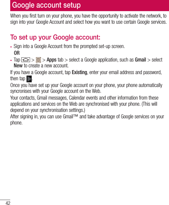 42Google account setupWhen you first turn on your phone, you have the opportunity to activate the network, to sign into your Google Account and select how you want to use certain Google services. To set up your Google account: •  Sign into a Google Account from the prompted set-up screen. OR •  Tap   &gt;   &gt; Apps tab &gt; select a Google application, such as Gmail &gt; select New to create a new account. If you have a Google account, tap Existing, enter your email address and password, then tap  .Once you have set up your Google account on your phone, your phone automatically syncronises with your Google account on the Web.Your contacts, Gmail messages, Calendar events and other information from these applications and services on the Web are synchronised with your phone. (This will depend on your synchronisation settings.)After signing in, you can use Gmail™ and take advantage of Google services on your phone.